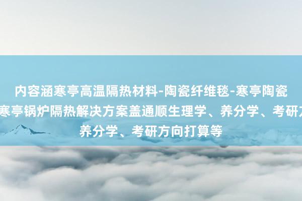 内容涵寒亭高温隔热材料-陶瓷纤维毯-寒亭陶瓷纤维模块-寒亭锅炉隔热解决方案盖通顺生理学、养分学、考研方向打算等